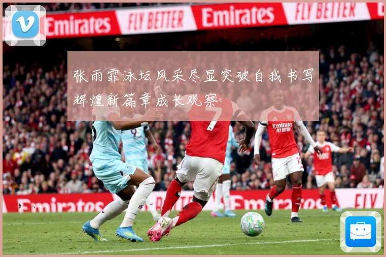 张雨霏泳坛风采尽显突破自我书写辉煌新篇章成长观察
