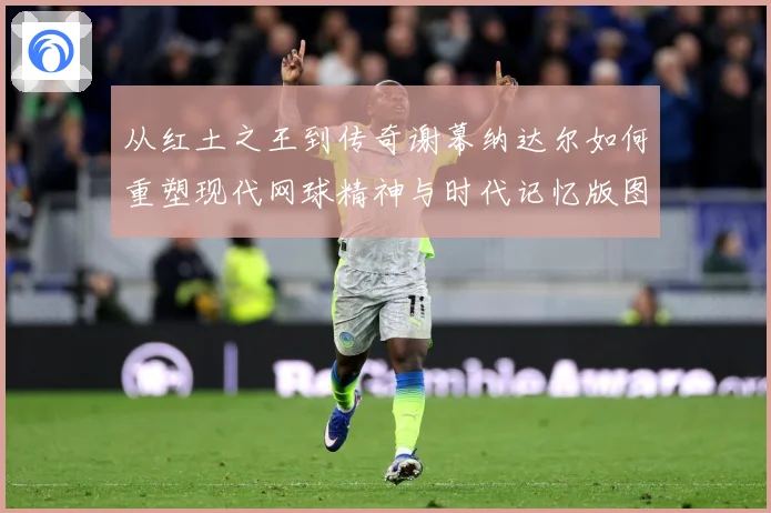 从红土之王到传奇谢幕纳达尔如何重塑现代网球精神与时代记忆版图赛场观察