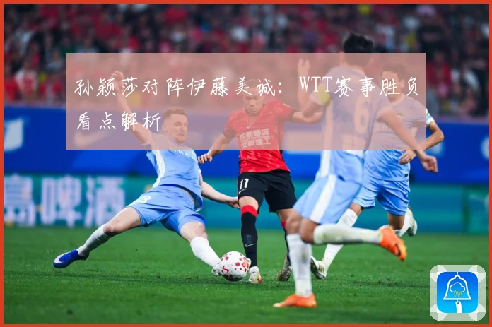 孙颖莎对阵伊藤美诚：WTT赛事胜负看点解析