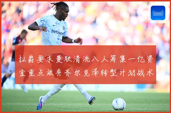拉爵要求曼联清洗八人筹集一亿资金重点放弃齐尔克泽转型计划战术观察
