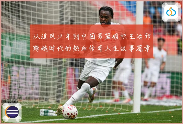 从追风少年到中国男篮旗帜王治郅跨越时代的热血传奇人生故事篇章解析