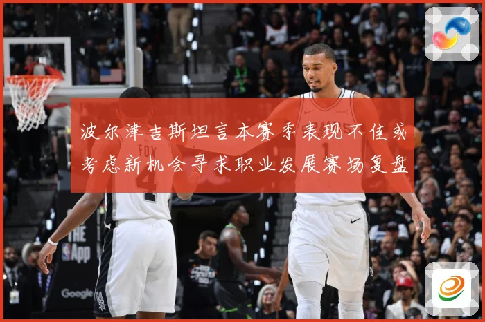 波尔津吉斯坦言本赛季表现不佳或考虑新机会寻求职业发展赛场复盘