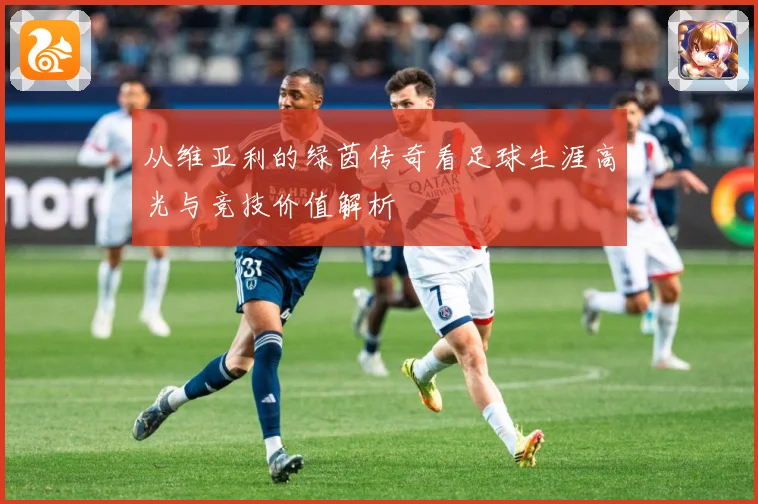 从维亚利的绿茵传奇看足球生涯高光与竞技价值解析