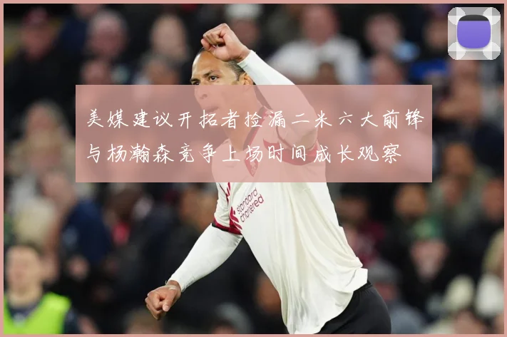 美媒建议开拓者捡漏二米六大前锋与杨瀚森竞争上场时间成长观察
