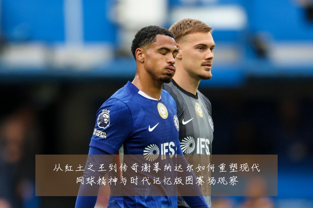 从红土之王到传奇谢幕纳达尔如何重塑现代网球精神与时代记忆版图赛场观察