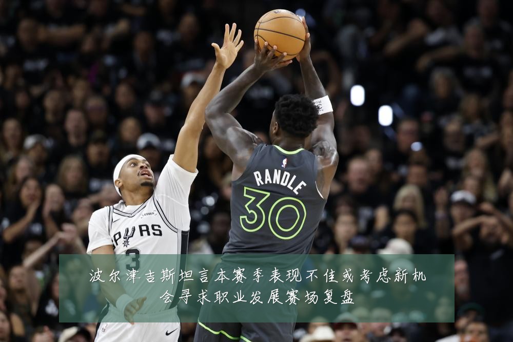 波尔津吉斯坦言本赛季表现不佳或考虑新机会寻求职业发展赛场复盘
