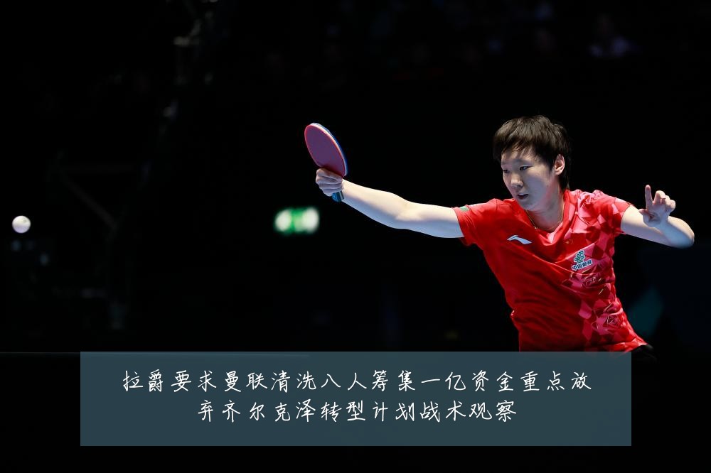 拉爵要求曼联清洗八人筹集一亿资金重点放弃齐尔克泽转型计划战术观察