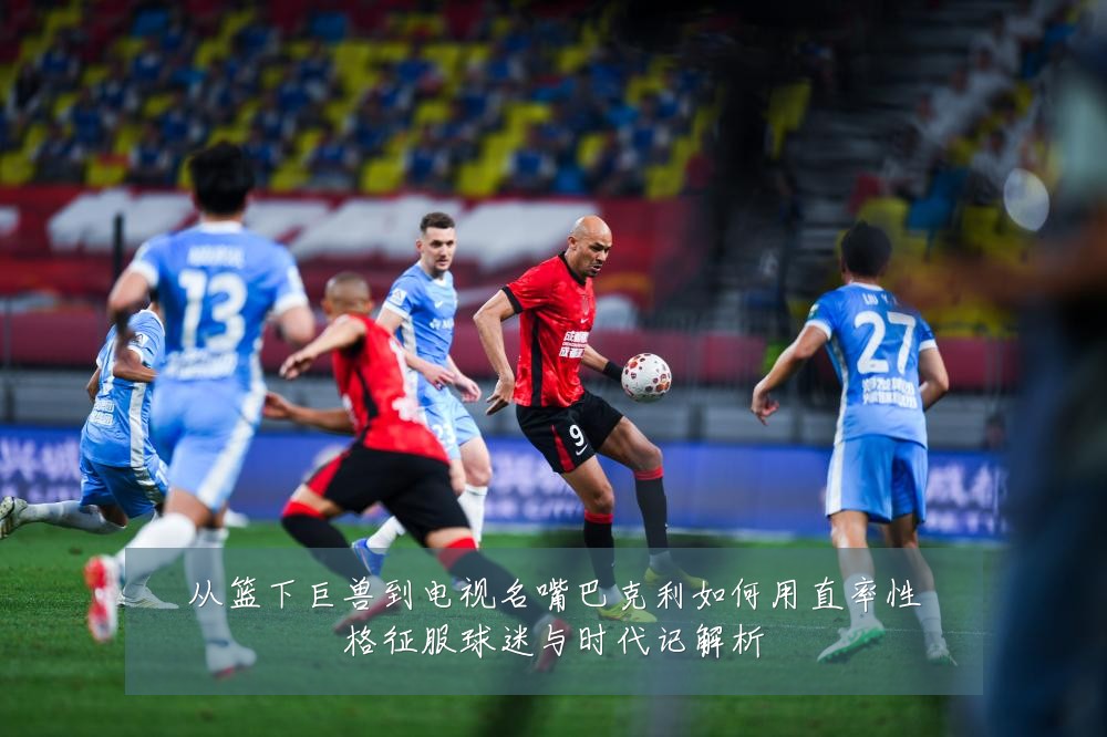 从篮下巨兽到电视名嘴巴克利如何用直率性格征服球迷与时代记解析