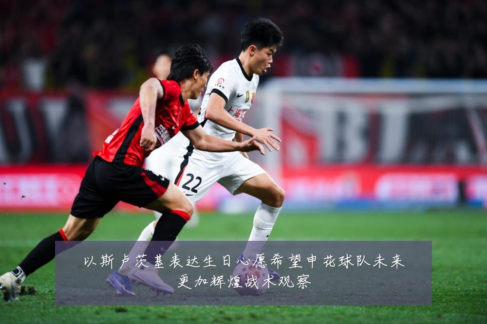 以斯卢茨基表达生日心愿希望申花球队未来更加辉煌战术观察